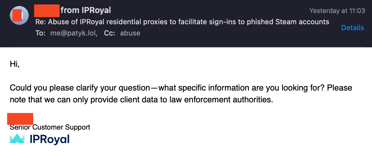 IPRoyal email response: Hi, Could you please clarify your question - what specific information are you looking for? Please note that we can only provide client data to law enforcement authorities.